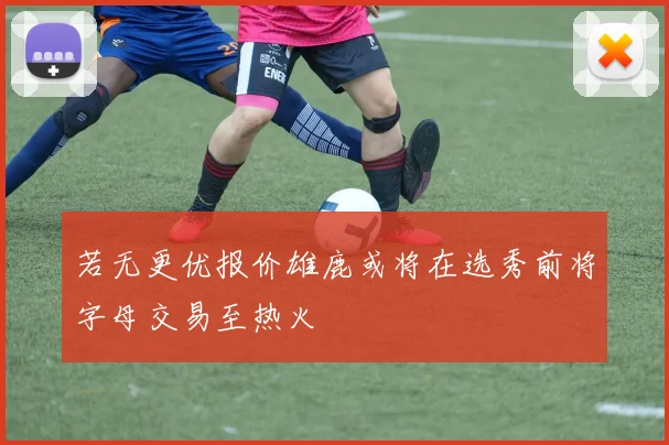 若无更优报价雄鹿或将在选秀前将字母交易至热火