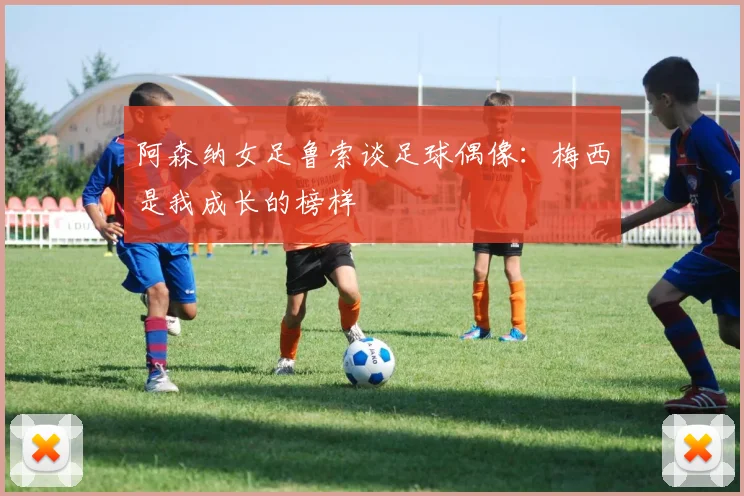 阿森纳女足鲁索谈足球偶像：梅西是我成长的榜样