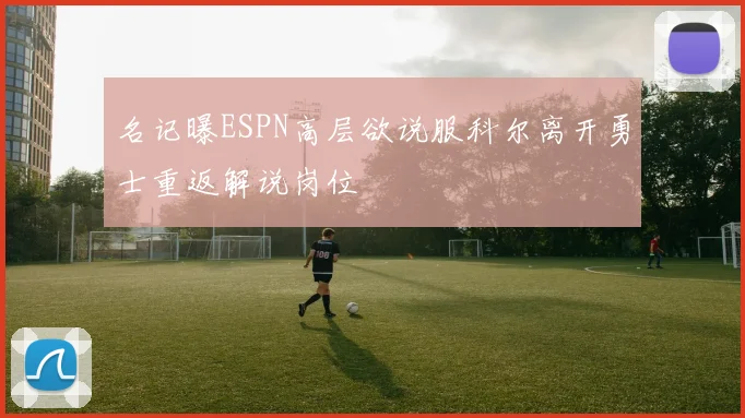 名记曝ESPN高层欲说服科尔离开勇士重返解说岗位