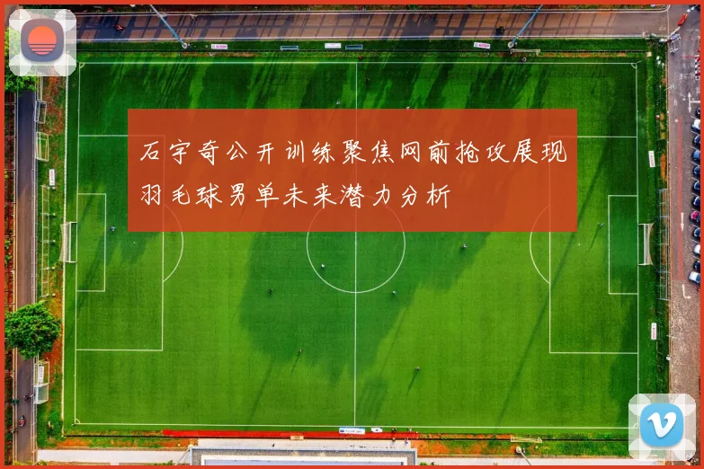 石宇奇公开训练聚焦网前抢攻展现羽毛球男单未来潜力分析