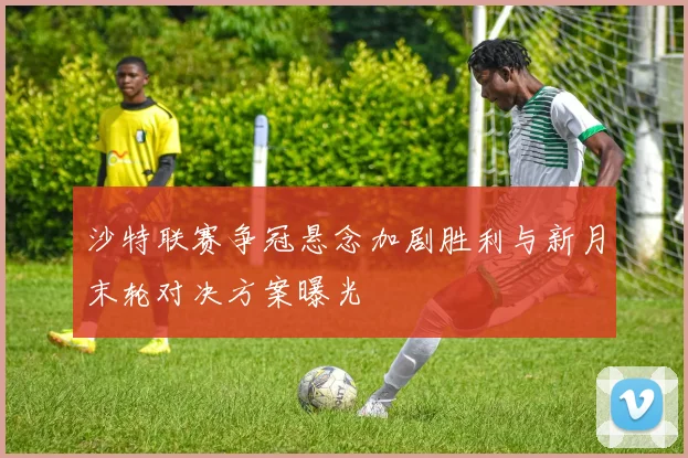 沙特联赛争冠悬念加剧胜利与新月末轮对决方案曝光