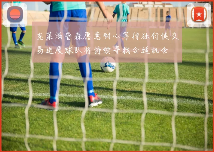 克莱汤普森愿意耐心等待独行侠交易进展球队将持续寻找合适机会