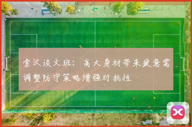 索汉谈文班：高大身材带来疲惫需调整防守策略增强对抗性