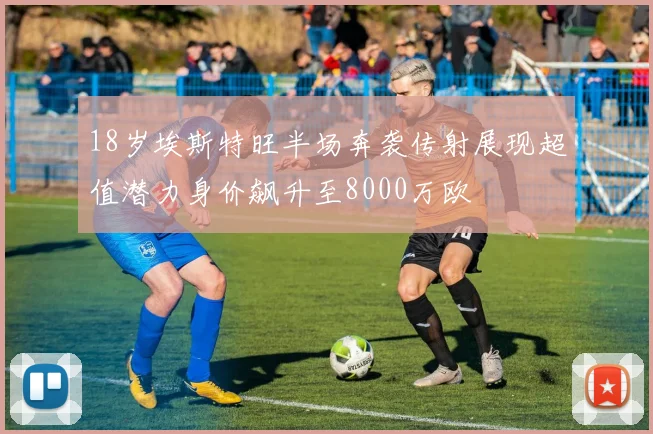 18岁埃斯特旺半场奔袭传射展现超值潜力身价飙升至8000万欧
