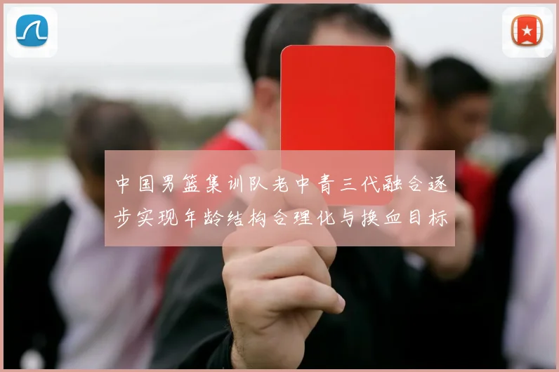 中国男篮集训队老中青三代融合逐步实现年龄结构合理化与换血目标