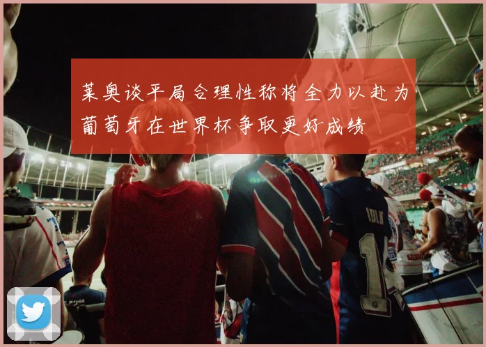 莱奥谈平局合理性称将全力以赴为葡萄牙在世界杯争取更好成绩