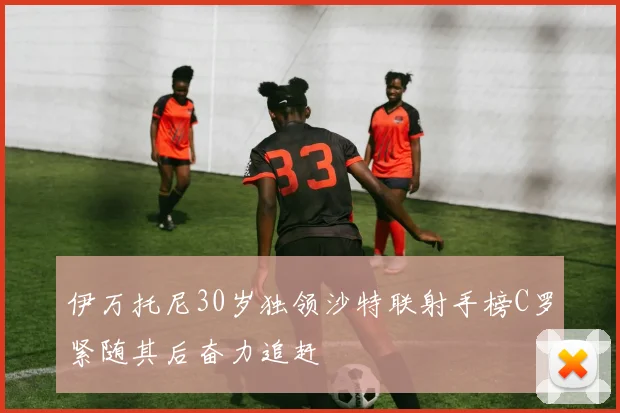 伊万托尼30岁独领沙特联射手榜C罗紧随其后奋力追赶