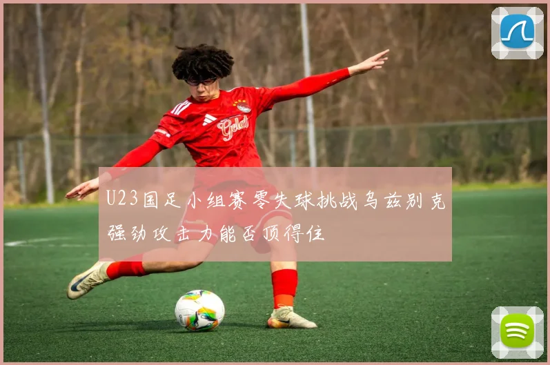 U23国足小组赛零失球挑战乌兹别克强劲攻击力能否顶得住