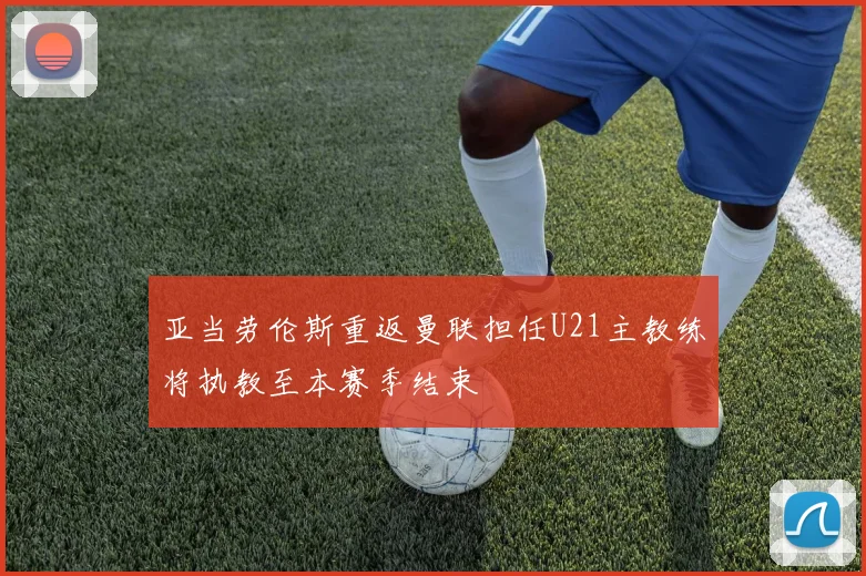 亚当劳伦斯重返曼联担任U21主教练将执教至本赛季结束