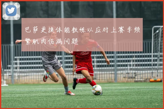 巴萨更换体能教练以应对上赛季频繁肌肉伤病问题