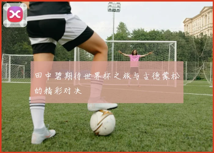 田中碧期待世界杯之旅与古德蒙松的精彩对决
