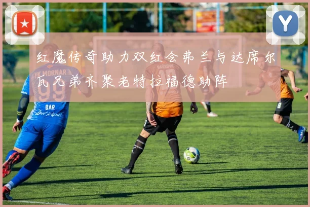 红魔传奇助力双红会弗兰与达席尔瓦兄弟齐聚老特拉福德助阵