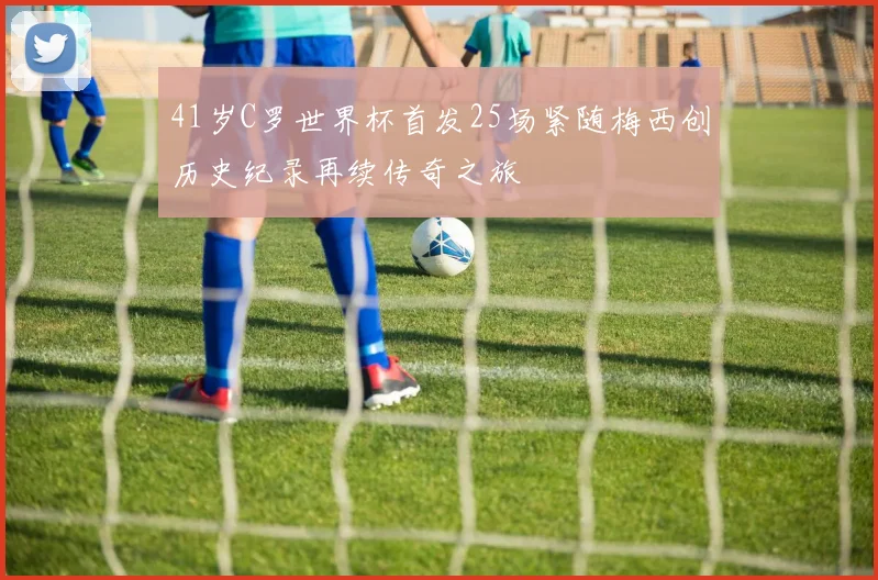 41岁C罗世界杯首发25场紧随梅西创历史纪录再续传奇之旅
