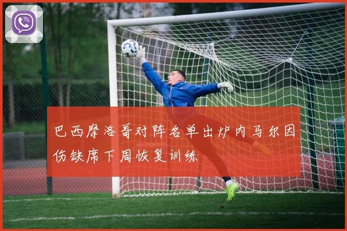 巴西摩洛哥对阵名单出炉内马尔因伤缺席下周恢复训练