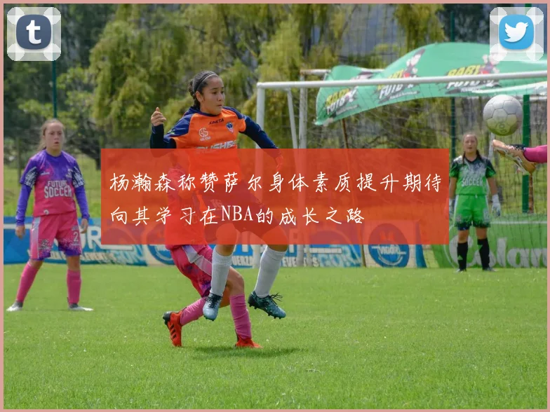杨瀚森称赞萨尔身体素质提升期待向其学习在NBA的成长之路