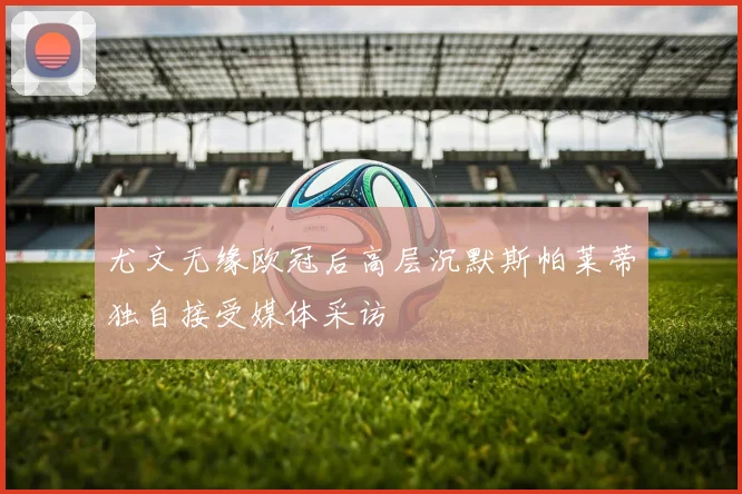 尤文无缘欧冠后高层沉默斯帕莱蒂独自接受媒体采访