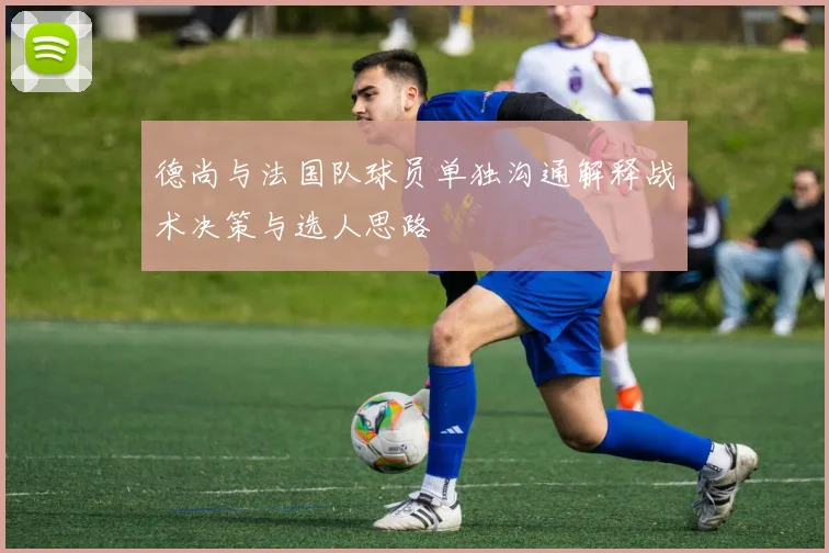 德尚与法国队球员单独沟通解释战术决策与选人思路
