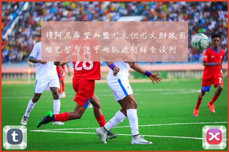 穆阿尼希望加盟尤文但尤文财政困难巴黎与德甲两队进行转会谈判