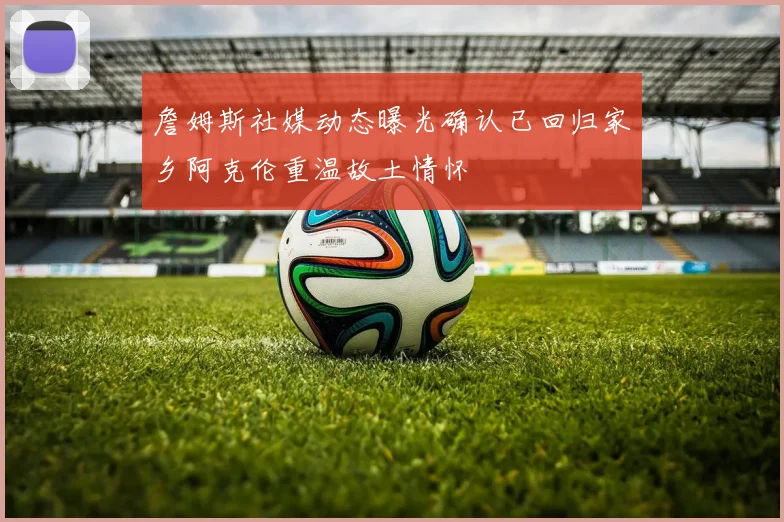 詹姆斯社媒动态曝光确认已回归家乡阿克伦重温故土情怀