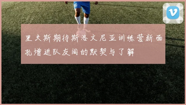 里夫斯期待斯洛文尼亚训练营新面孔增进队友间的默契与了解
