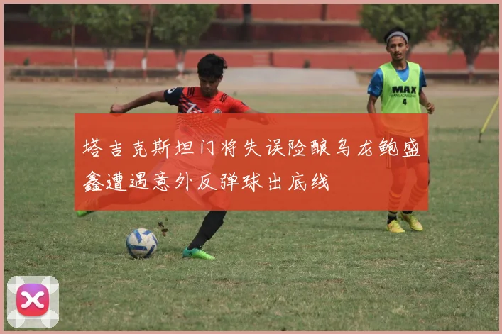 塔吉克斯坦门将失误险酿乌龙鲍盛鑫遭遇意外反弹球出底线