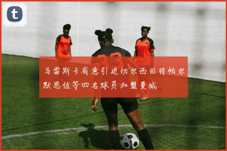 马雷斯卡有意引进切尔西旧将帕尔默恩佐等四名球员加盟曼城