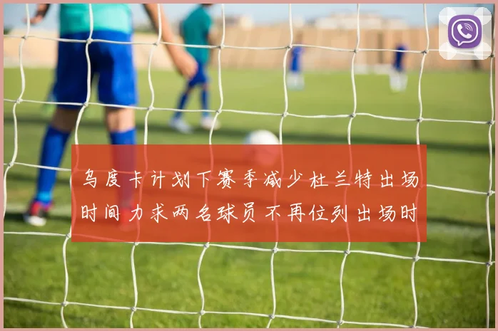 乌度卡计划下赛季减少杜兰特出场时间力求两名球员不再位列出场时间前五