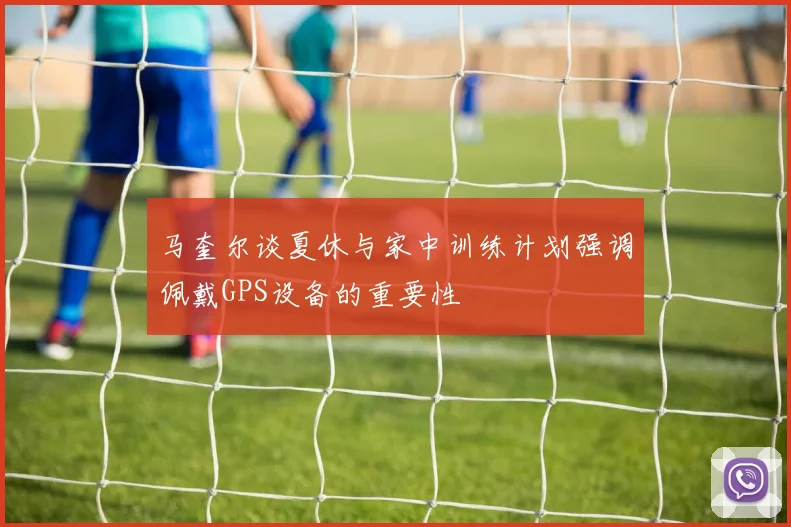马奎尔谈夏休与家中训练计划强调佩戴GPS设备的重要性