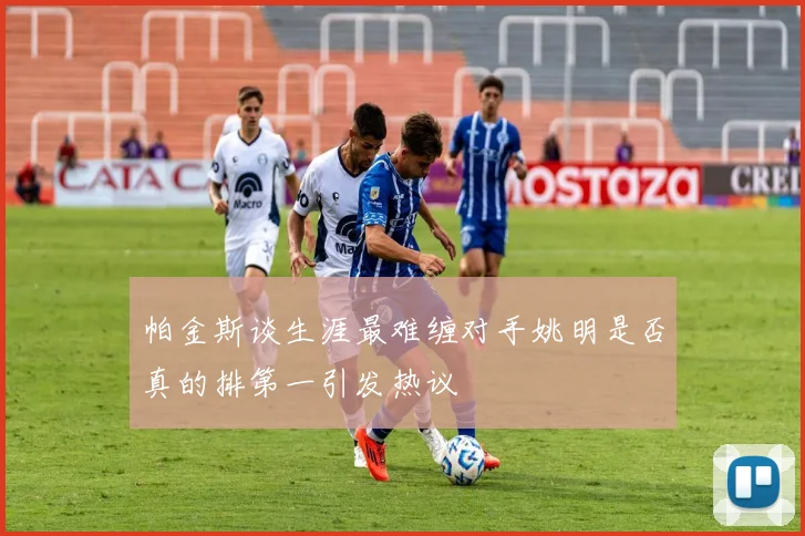 帕金斯谈生涯最难缠对手姚明是否真的排第一引发热议