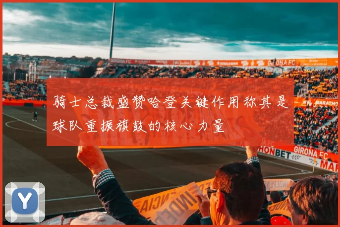 骑士总裁盛赞哈登关键作用称其是球队重振旗鼓的核心力量