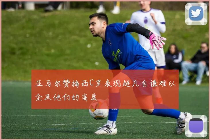 亚马尔赞梅西C罗表现超凡自谦难以企及他们的高度