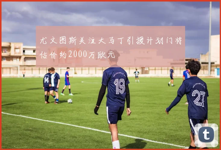 尤文图斯关注大马丁引援计划门将估价约2000万欧元