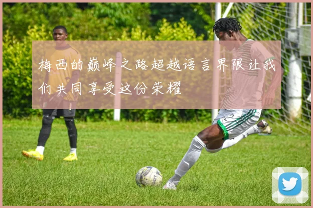 梅西的巅峰之路超越语言界限让我们共同享受这份荣耀