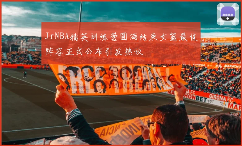 JrNBA精英训练营圆满结束女篮最佳阵容正式公布引发热议