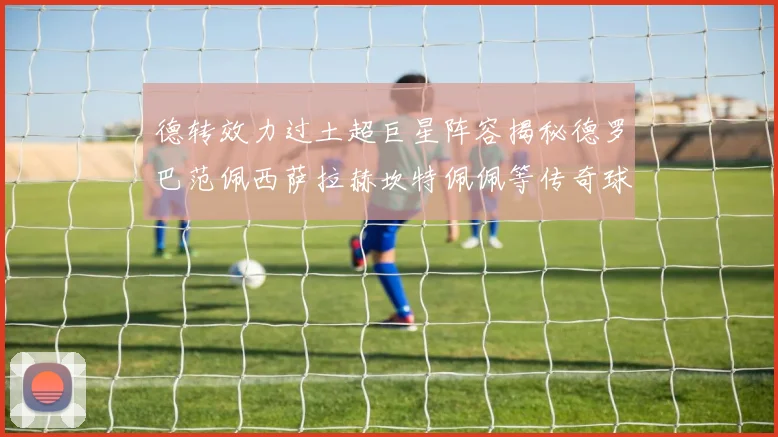 德转效力过土超巨星阵容揭秘德罗巴范佩西萨拉赫坎特佩佩等传奇球星齐聚